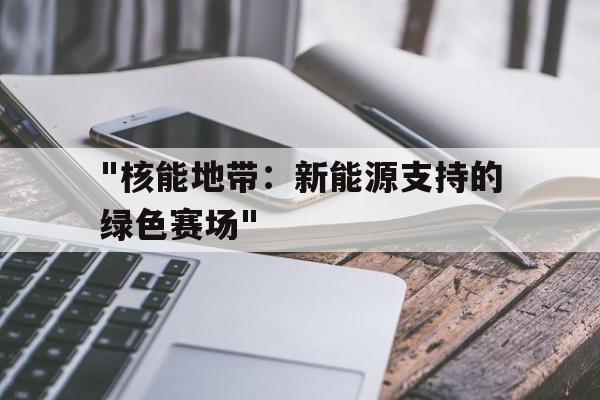 开云网页版-&quot;核能地带：新能源支持的绿色赛场&quot;的简单介绍